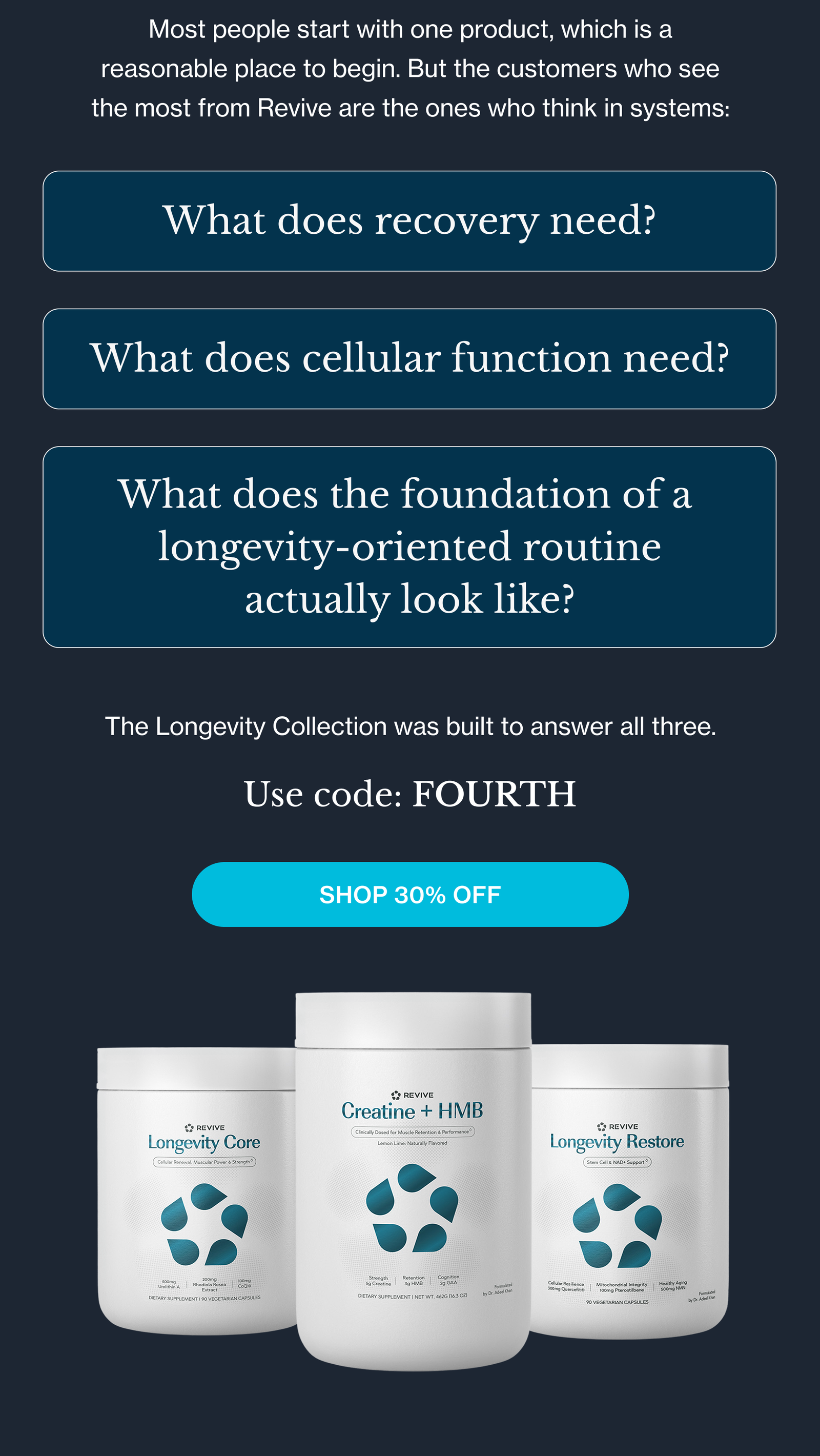 Most people start with one product, which is a reasonable place to begin. But the customers who see the most from Revive are the ones who think in systems: What does recovery need? What does cellular function need? What does the foundation of a  longevity-oriented routine actually look like? The Longevity Collection was built to answer all three. Use code: FOURTH Shop 30% Off