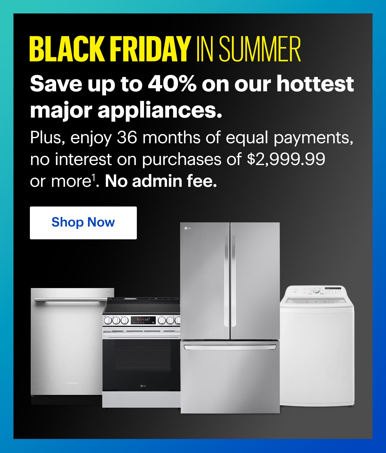 Black Friday in Summer. Save up to 40% on our hottest major appliances. Plus, enjoy 36 months of equal payments, no interest on purchases of $2,999.99 or more1. No admin fee. Shop Now
