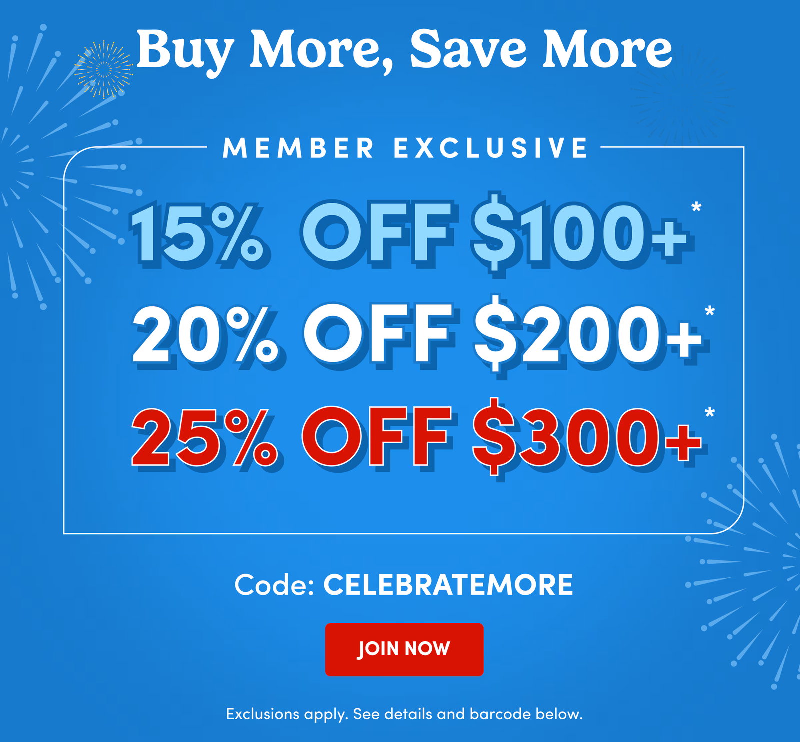 Buy More, Save More | Member Exclusive | 15% Off $100+* | 20% Off $200+* | 25% Off $300+* | Code: CELEBRATEMORE | JOIN NOW | Exclusions apply. See details and barcode below.