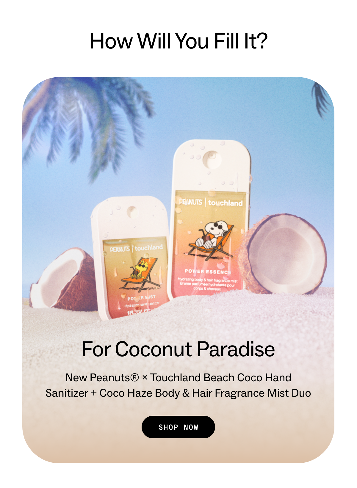 How Will You Fill It? For Coconut Paradise New Peanuts® × Touchland Beach Coco Hand Sanitizer + Coco Haze Body & Hair Fragrance Mist duo SHOP NOW