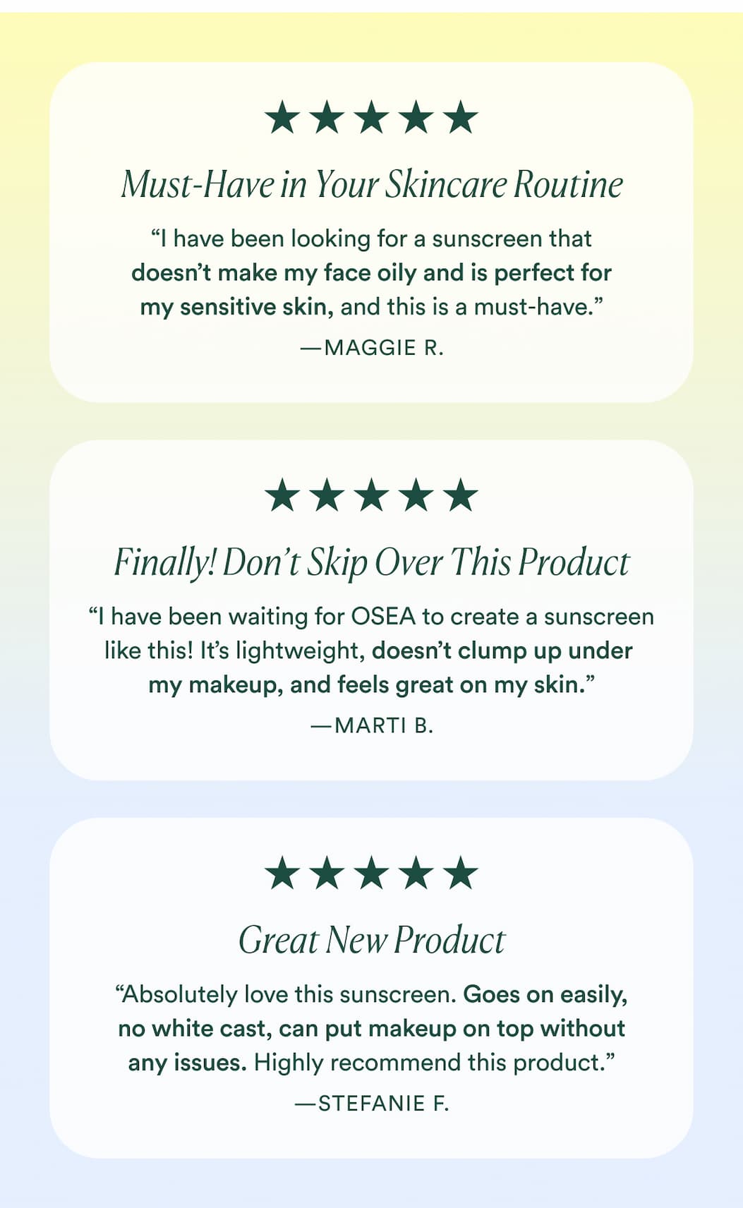 Must-Have In Your Skincare Routine: “I have been looking for a sunscreen that doesn’t make my face oily and is perfect for my sensitive skin, and this is a must-have.” -Maggie R.  Finally! Don’t Skip Over This Product : “I have been waiting for OSEA to create a sunscreen like this! It’s lightweight, doesn’t clump up under my makeup, and feels great on my skin.” -Marti B.  Great New Product : “Absolutely love this sunscreen. Goes on easily, no white cast, can put makeup on top without any issues. Highly recommend this product.” -Stefanie F.