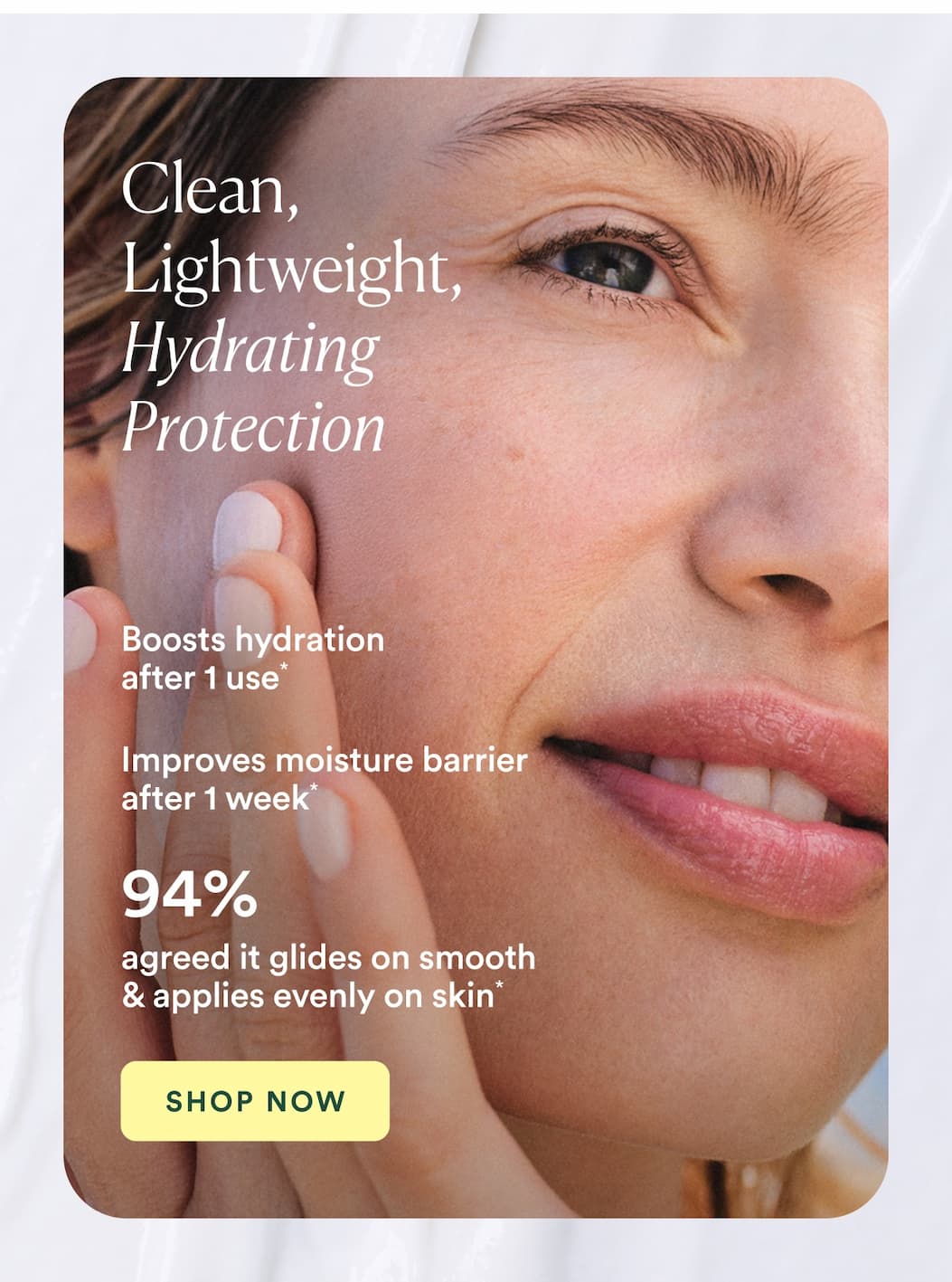 Boosts hydration after 1 use* Improves moisture barrier after 1 week* 94% agreed it glides on smooth & applies evenly on skin*