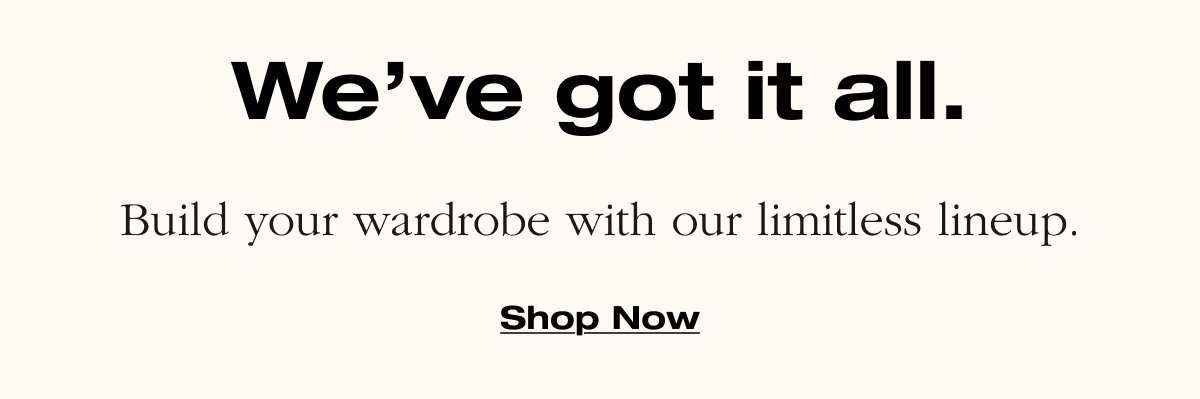We've got it all. Build your wardrobe with our limitless lineup. Shop Now