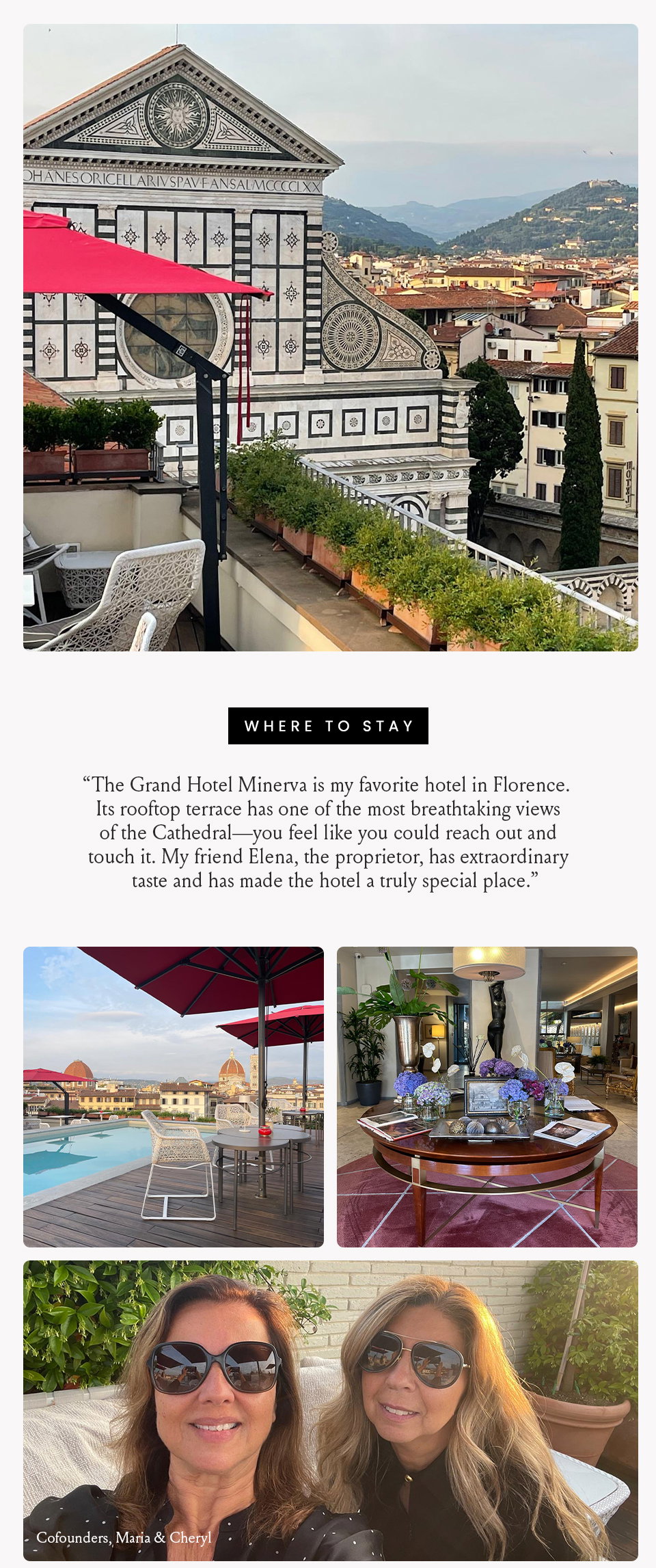 Where to Stay, “The Grand Hotel Minerva is my favorite hotel in Florence. Its rooftop terrace has one of the most breathtaking views of the Cathedral—you feel like you could reach out and touch it. My friend Elena, the proprietor, has extraordinary taste and has made the hotel a truly special place.” 