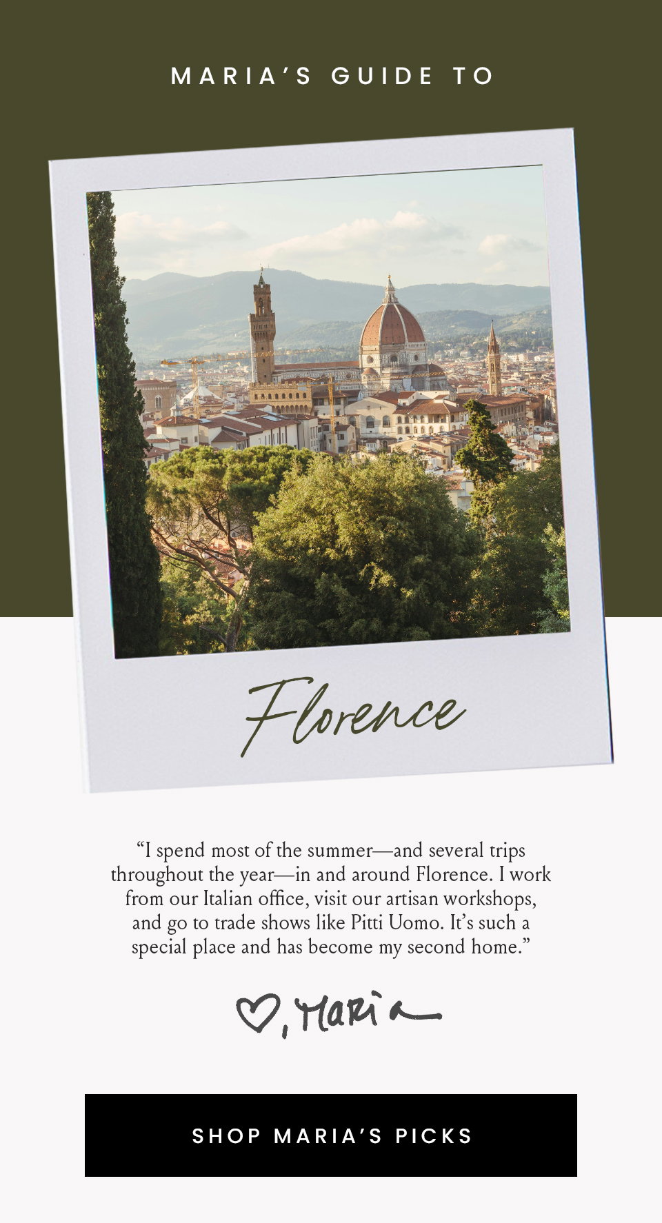 Maria’s Guide To Florence, “I spend most of the summer—and several trips throughout the year—in and around Florence. I work from our Italian office, visit our artisan workshops, and go to trade shows like Pitti Uomo. It’s such a special place and has become my second home.” < Shop Maria's Picks > 
