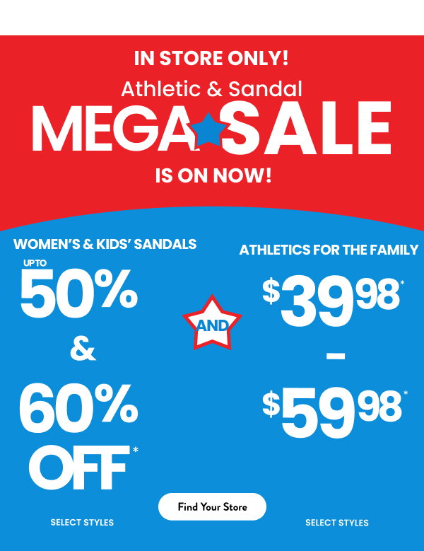  In Store Only! Athletic & Sandal Mega Sale is on now! Women's & Kids' Sandals up to 50% and 60% Off and Athletics for the family $39.98-$59.98 Find your store 