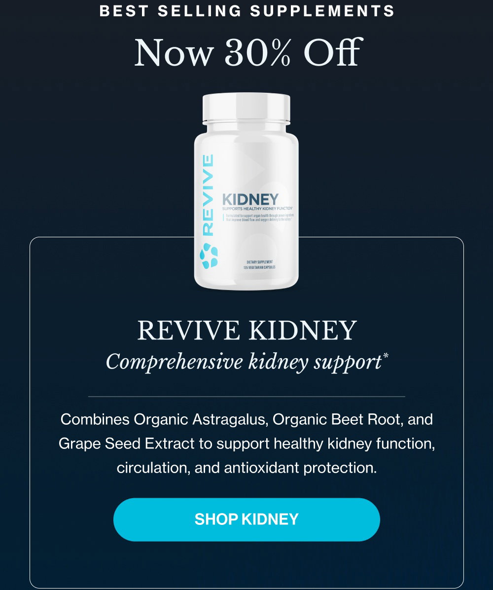 Best Selling Supplements Now 30% Off Revive Kidney Comprehensive kidney support* Combines Organic Astragalus, Organic Beet Root, and Grape Seed Extract to support healthy kidney function, circulation, and antioxidant protection. SHOP KIDNEY