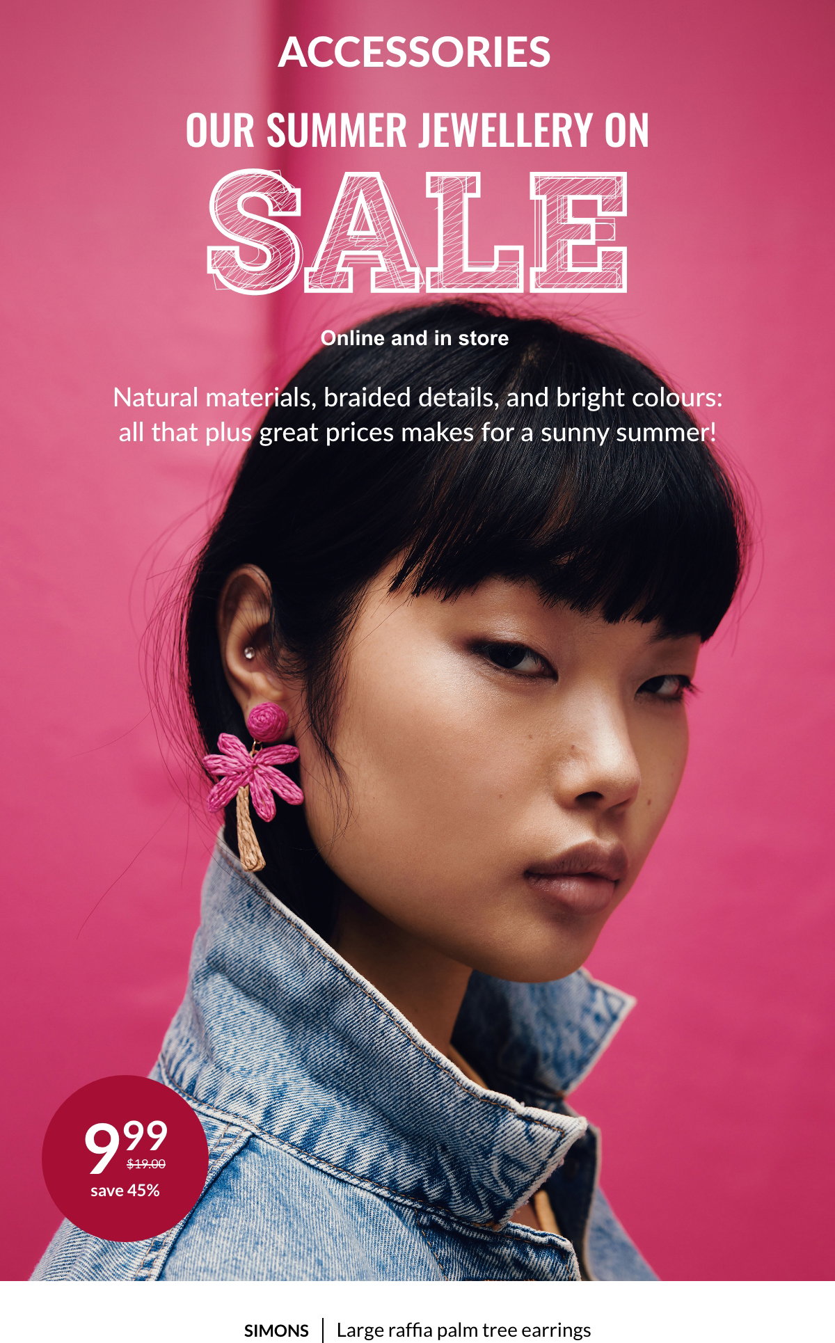Accessories. Our Summer Jewellery on Sale. Online and in store. Natural materials, braided details, and bright colours: all that plus great prices makes for a sunny summer! A woman wearing the Large raffia flower earrings at 9.99$ instead of 19$. Save 45%.