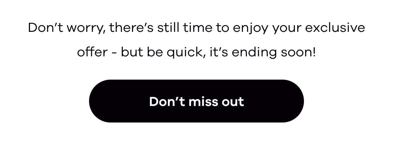 Don’t worry, there’s still time to enjoy your exclusive offer — but be quick, it’s ending soon!