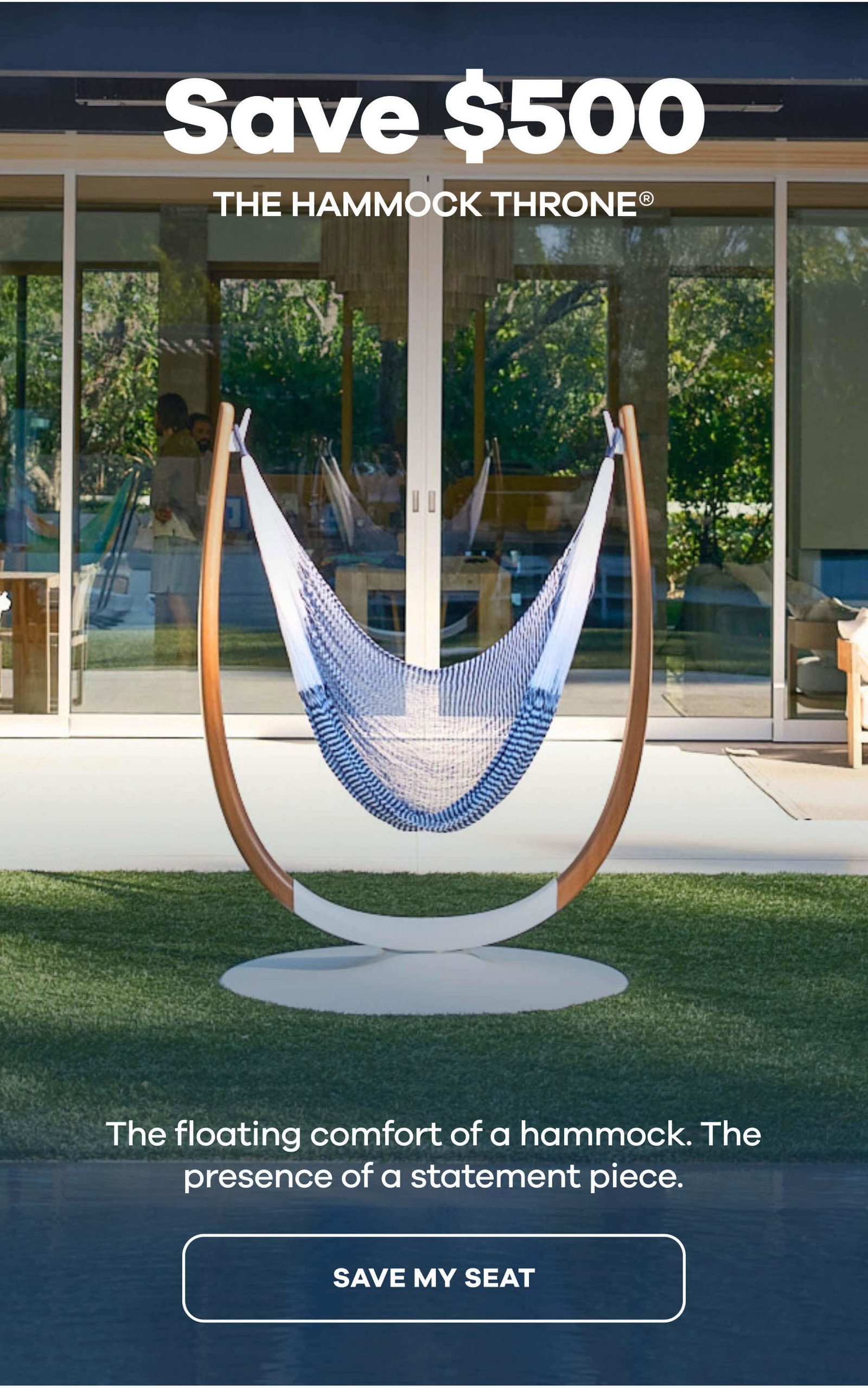 SAVE $500 The Hammock Throne®The One Everyone Wants to Sit Next To The floating comfort of a hammock. The presence of a statement piece. SAVE MY SEAT