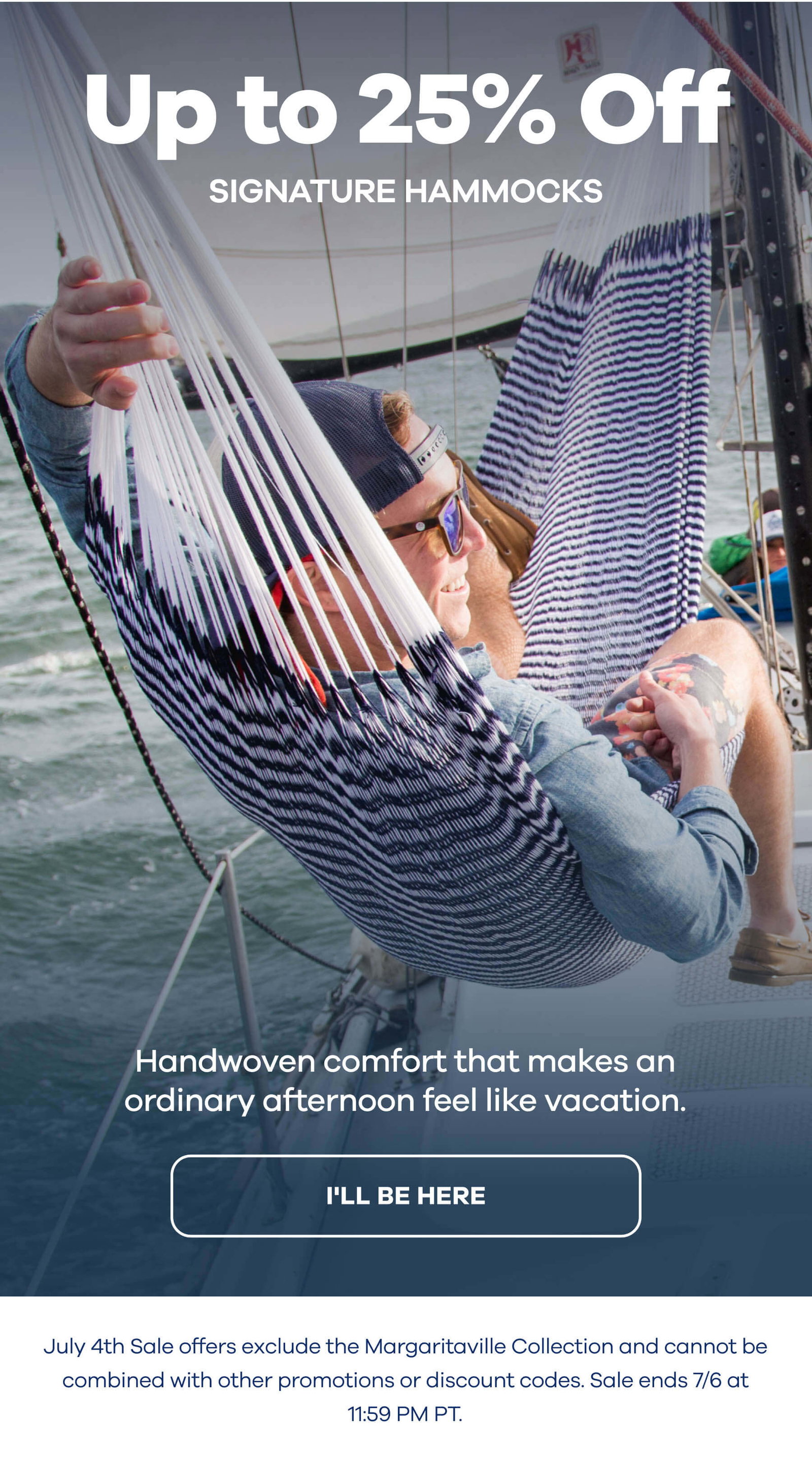 Up to 25% Off Signature Hammocks The One Who Knows How to Unwind Handwoven comfort that makes an ordinary afternoon feel like vacation. I'LL BE HERE July 4th Sale offers exclude the Margaritaville Collection and cannot be combined with other promotions or discount codes. Sale ends 7/6 at 11:59 PM PT.