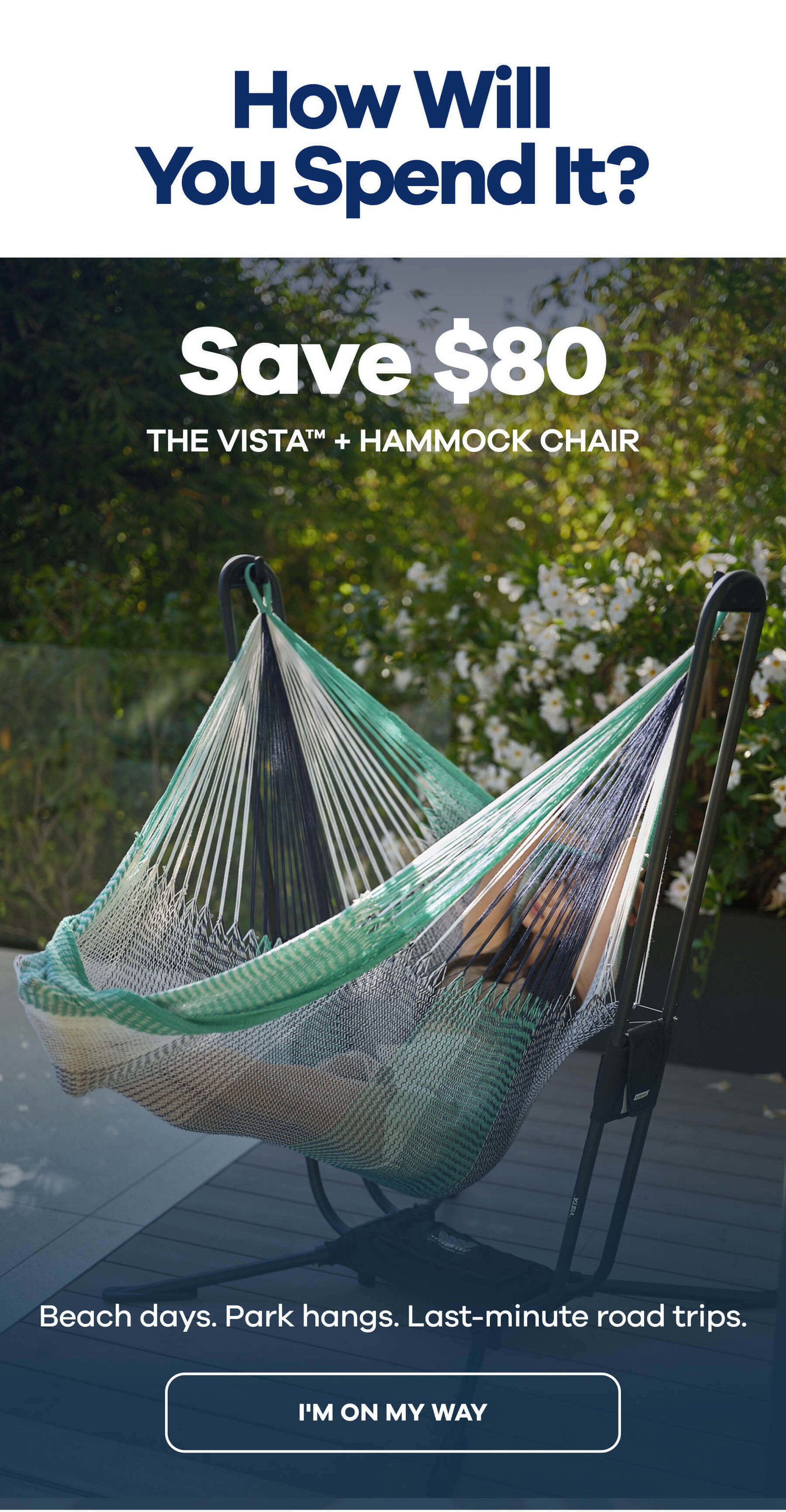 How Will You Spend It?  Eyebrow: The One Who's Never Home The VISTA™ + Hammock Chair SAVE $80  Beach days. Park hangs. Last-minute road trips. I'M ON MY WAY