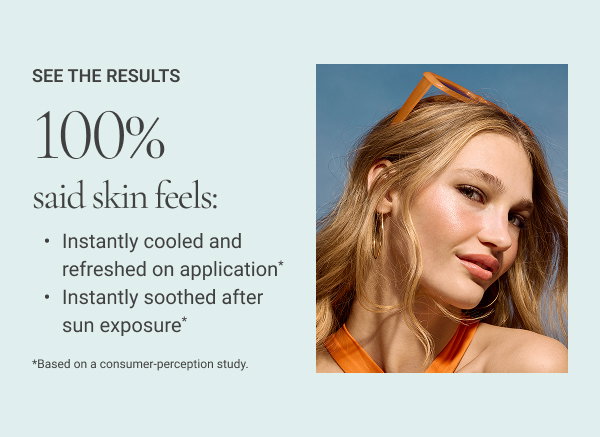  100% said skin feels: • Instantly cooled and refreshed on application* • Instantly soothed after sun exposure* *Based on a consumer-perception study. 