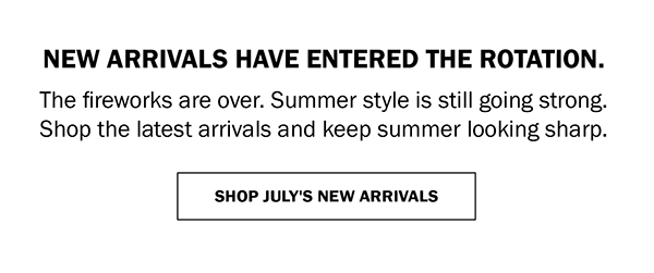 NEW ARRIVALS HAVE ENTERED THE ROTATION. The fireworks are over. Summer style is still going strong. Shop the latest arrivals and keep summer looking sharp. SHOP JULY'S NEW ARRIVALS