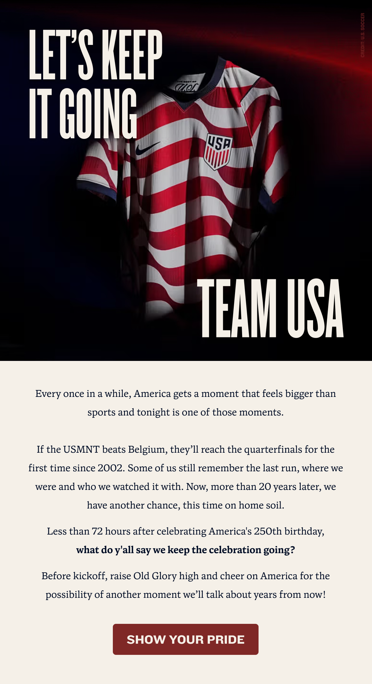 Let's Keep It Going Team USA | Every once in a while, America gets a moment that feels bigger than sports and tonight is one of those moments.  If the USMNT beats Belgium, they’ll reach the quarterfinals for the first time since 2002. Some of us still remember the last run, where we were and who we watched it with. Now, more than 20 years later, we have another chance, this time on home soil. Less than 72 hours after celebrating America's 250th birthday,       what do y'all say we keep the celebration going? Before kickoff, raise Old Glory high and cheer on America for the possibility of another moment we’ll talk about years from now! | SHOW YOUR PRIDE