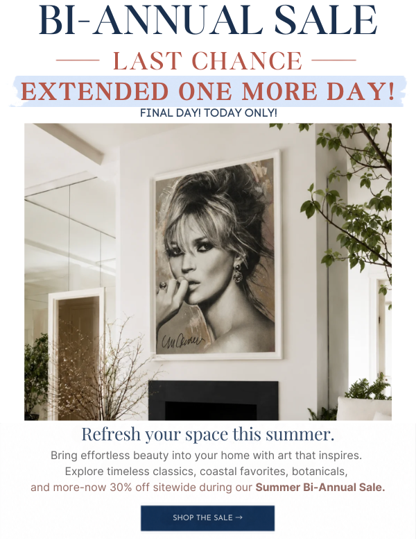 Bi-Annual Sale - LAST CHANCE - Extended One More Day! Final Day - Today Only! Refresh your space this summer. Bring effortless beauty into your home with art that inspires. Explore timeless classics, coastal favorites, botanicals, and more - now 30% Off sitewide during our Summer Bi-Annual Sale.