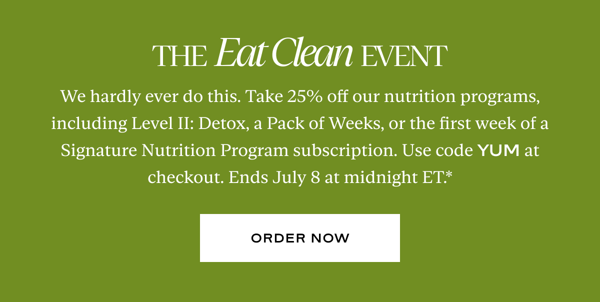 The Eat Clean Event: We hardly ever do this. Take 25% off our nutrition programs, including Level II: Detox, a Pack of Weeks, or the first week of a Signature Nutrition Program subscription. Use code YUM at checkout. Ends July 8 at midnight ET.*