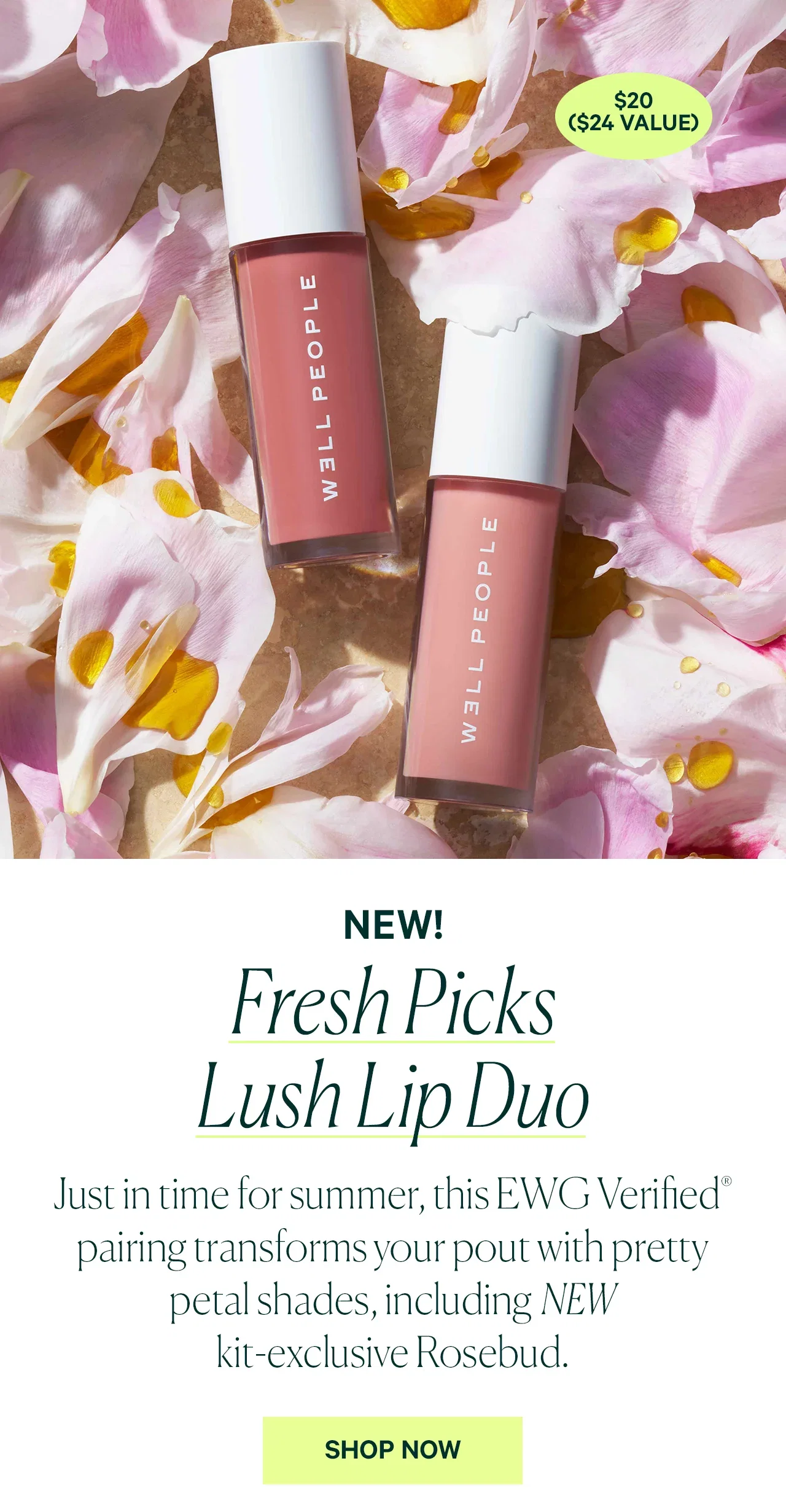 $20 ($24 VALUE)  NEW! Fresh Picks Lush Lip Duo  Just in time for summer, this EWG Verified® pairing transforms your pout with pretty petal shades, including NEW kit-exclusive Rosebud.  SHOP NOW