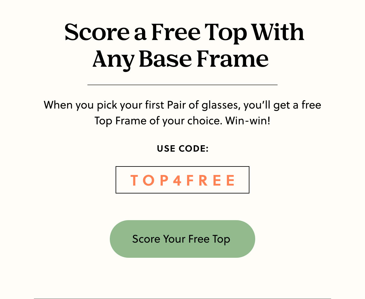 Score a Free Top With Any Base Frame | When you pick your first Pair of glasses, you’ll get a free Top Frame of your choice. Win-win! | Use Code: TOP4FREE | Score Your Free Top