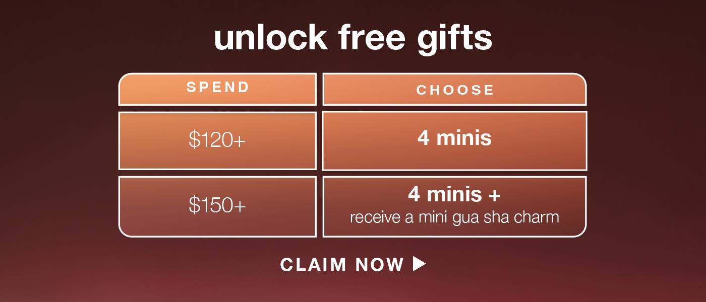 UNLOCK FREE GIFTS​  ​  spend $120+  ​  choose 4 minis (up to $ value) ​  ​  spend $150+  ​  choose 4 minis + receive a mini gua sha charm (up to $ value) ​  ​  CLAIM NOW
