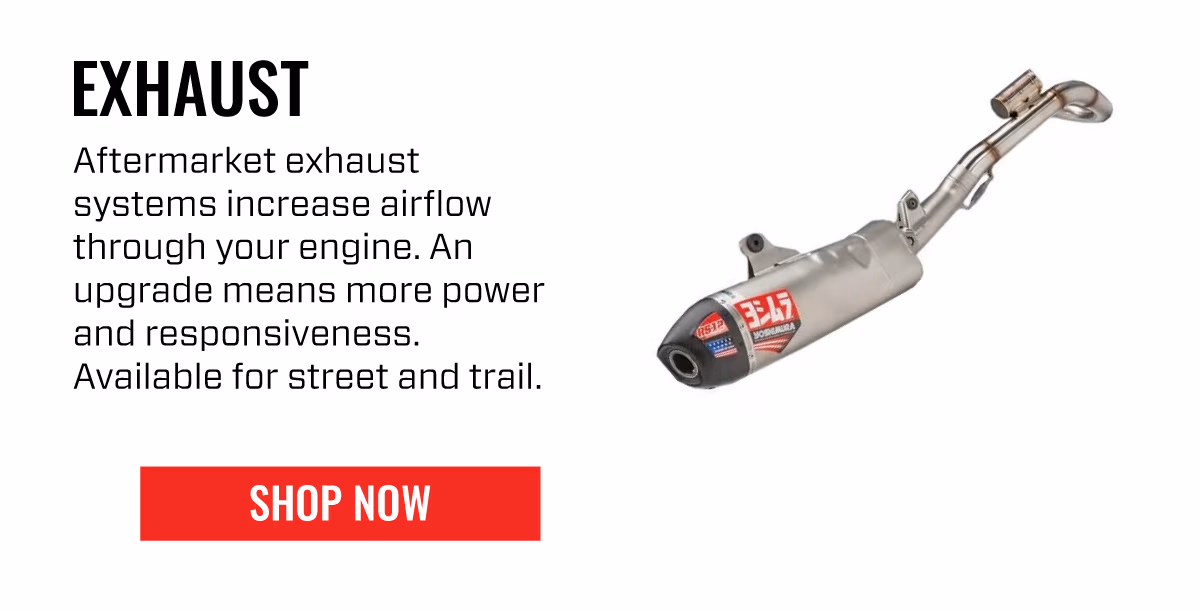 EXHAUST | Aftermarket exhaust systems increase airflow through your engine. An upgrade means more power and responsiveness. Available for street and trail. | | SHOP NOW