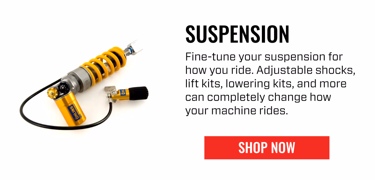 SUSPENSION | Fine-tune your suspension for how you ride. Adjustable shocks, lift kits, lowering kits, and more can completely change how your machine rides. | | SHOP NOW