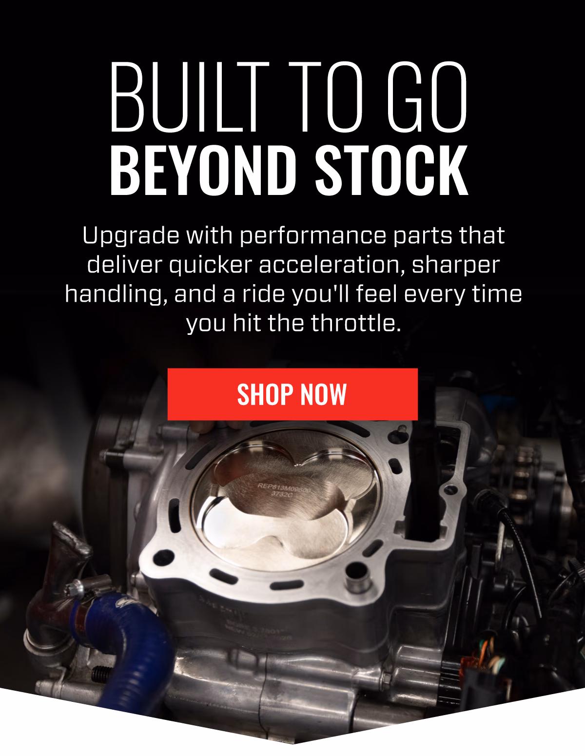 BUILT TO GO BEYOND STOCK | Upgrade with performance parts that deliver quicker acceleration, sharper handling, and a ride you'll feel every time you hit the throttle | SHOP NOW