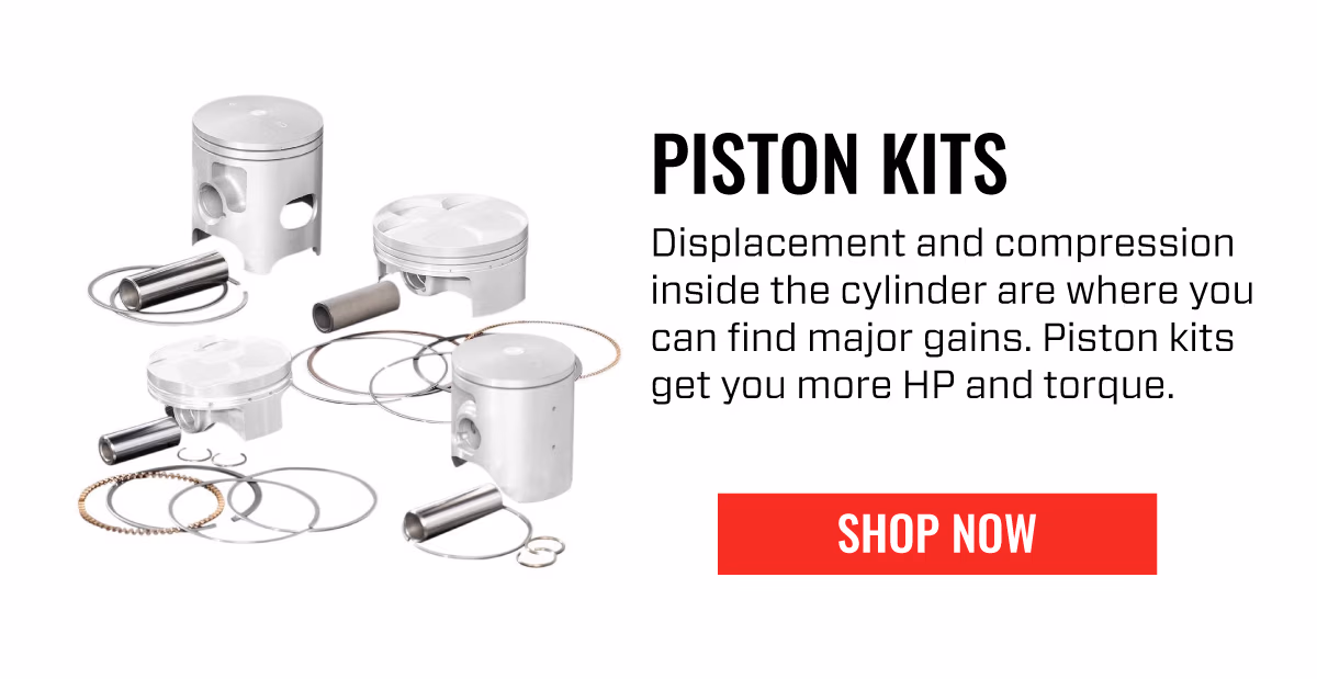 PISTON KITS | Displacement and compression inside the cylinder are where you can find major gains. Piston kits get you more HP and torque. | | SHOP NOW