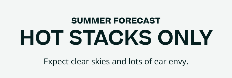Summer forecast. HOT STACKS ONLY. Expect clear skies &  ear envy.