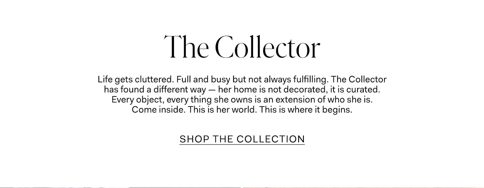 Life gets cluttered. Full and busy but not always fulfilling. The Collector has found a different way — her home is not decorated, it is curated. Every object, everything she owns is an extension of who she is. Come inside. This is her world. This is where it begins.