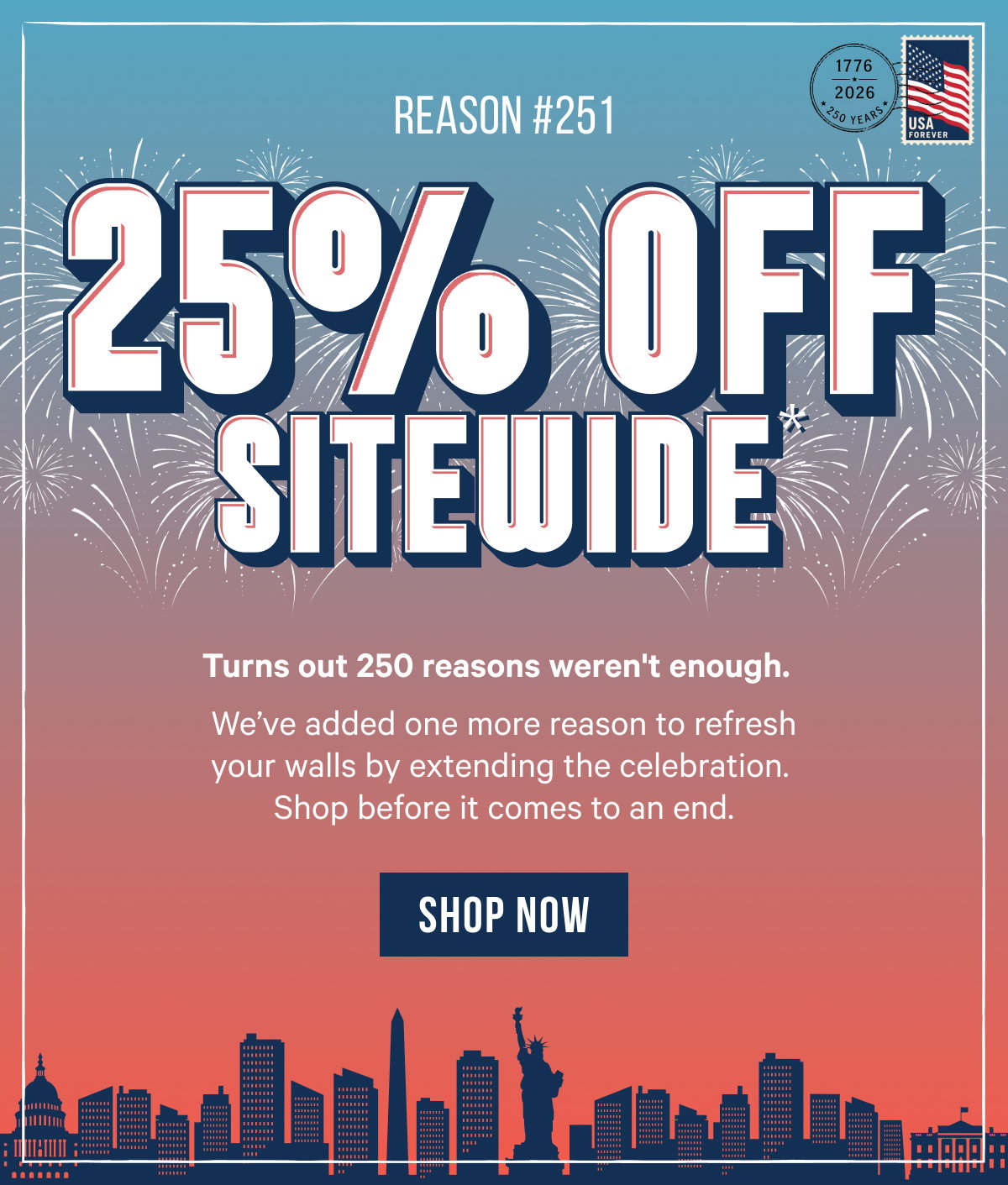 25% Off Sitewide*   BC: Turns out 250 reasons weren't enough.   We’ve added one more reason to refresh your walls by extending the celebration. Shop before it comes to an end. 