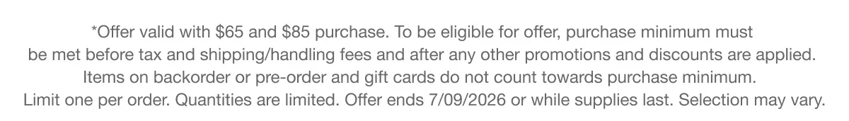 *Offer valid with $65 and $85 purchase. To be eligible for offer, purchase minimum must be met before tax and shipping/handling fees and after any other promotions and discounts are applied. Items on backorder or pre-order and gift cards do not count towards purchase minimum. Limit one per order. Quantities are limited. Offer ends 7/09/2026 or while supplies last. Selection may vary.