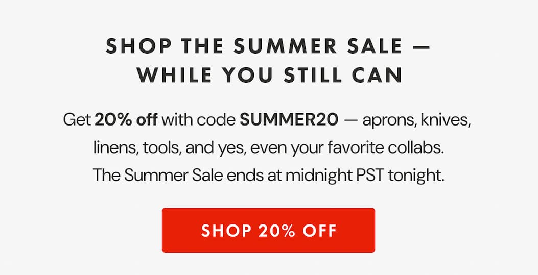 SHOP THE SUMMER SALE — WHILE YOU STILL CAN | Get 20% off at checkout — aprons, knives,  linens, tools, and yes, even your favorite collabs. The Summer Sale ends at midnight PST tonight. | Use code SUMMER20 and make it count. | SHOP 20% OFF