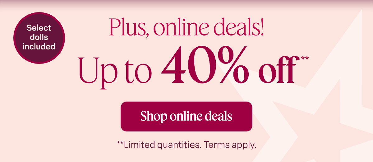 Plus, online deals! Up to 40% off** Shop online deals **Limited quantities. Terms apply. Select dolls included!