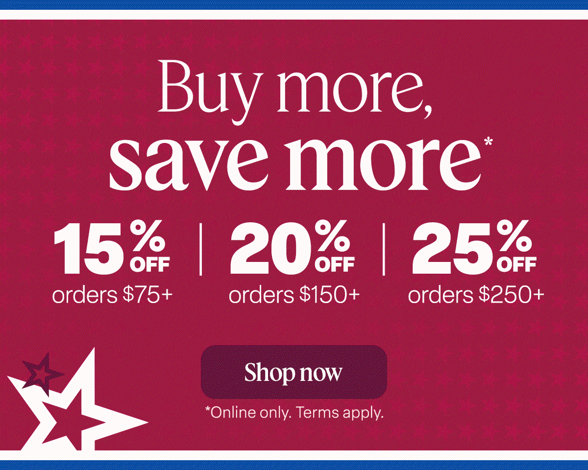 NOW THROUGH JULY 6 Buy more, save more* 15% off orders $75+ 20% off orders $150+ 25% off orders $250+. Shop now. *Online only. Ends 7/6. Term apply.