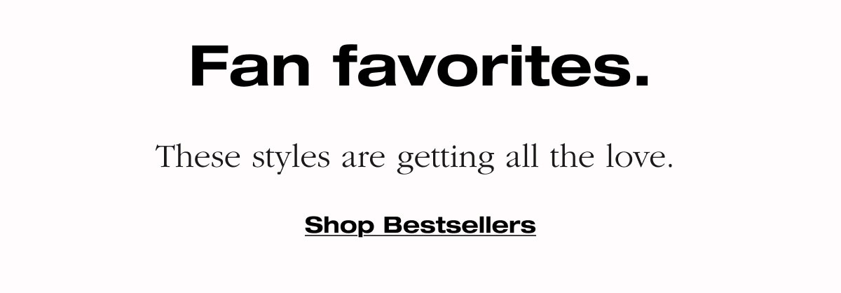Fan favorites. These styles are getting all the love. Shop Bestsellers