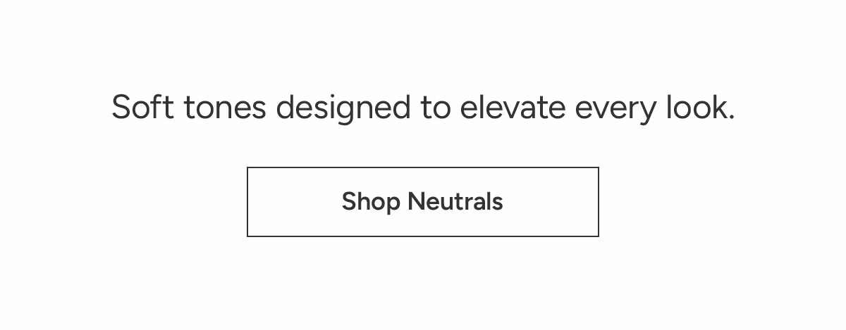 Shop Neutrals: Soft tones designed to elevate every look.