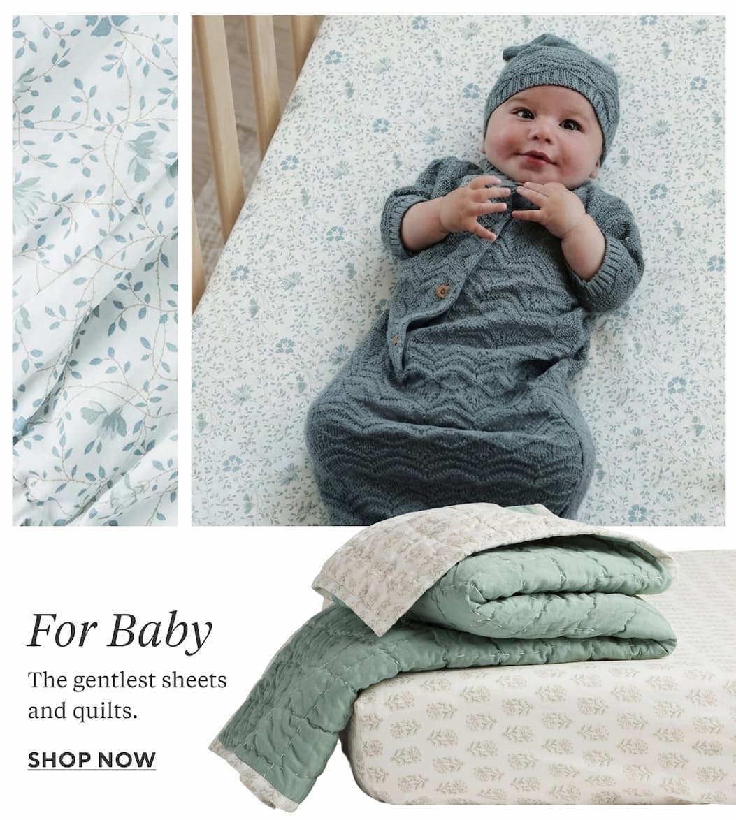 FOR BABY The gentlest sheets and quilts. Shop Now >