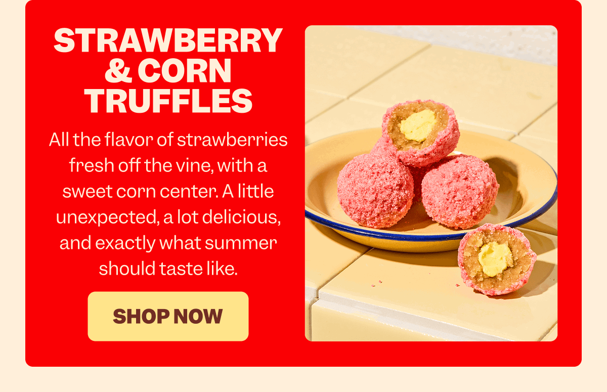 STRAWBERRY & CORN TRUFFLES All the flavor of strawberries fresh off the vine, with a sweet corn center. A little unexpected, a lot delicious, and exactly what summer should taste like. SHOP NOW