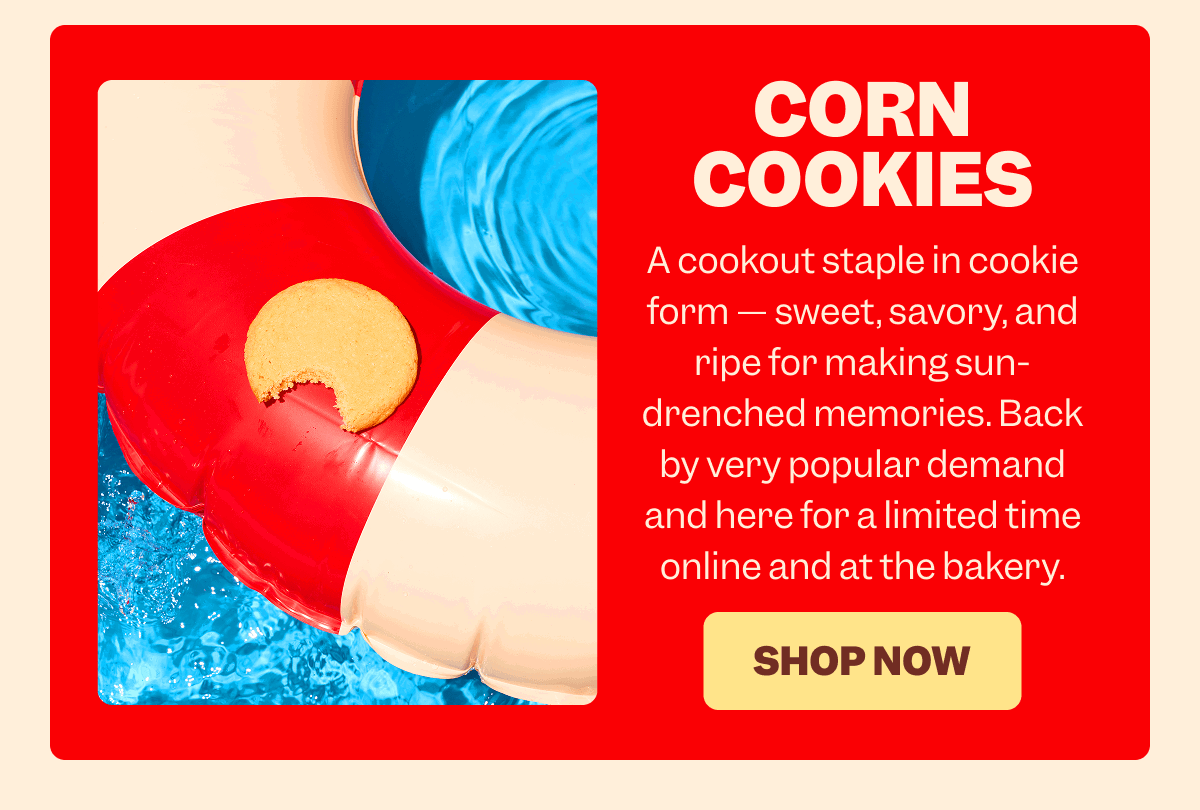 CORN COOKIES A cookout staple in cookie form — sweet, savory, and ripe for making sun-drenched memories. Back by very popular demand and here for a limited time online and at the bakery. SHOP NOW