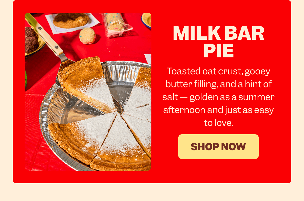 MILK BAR PIE Toasted oat crust, gooey butter filling, and a hint of salt — golden as a summer afternoon and just as easy to love. SHOP NOW