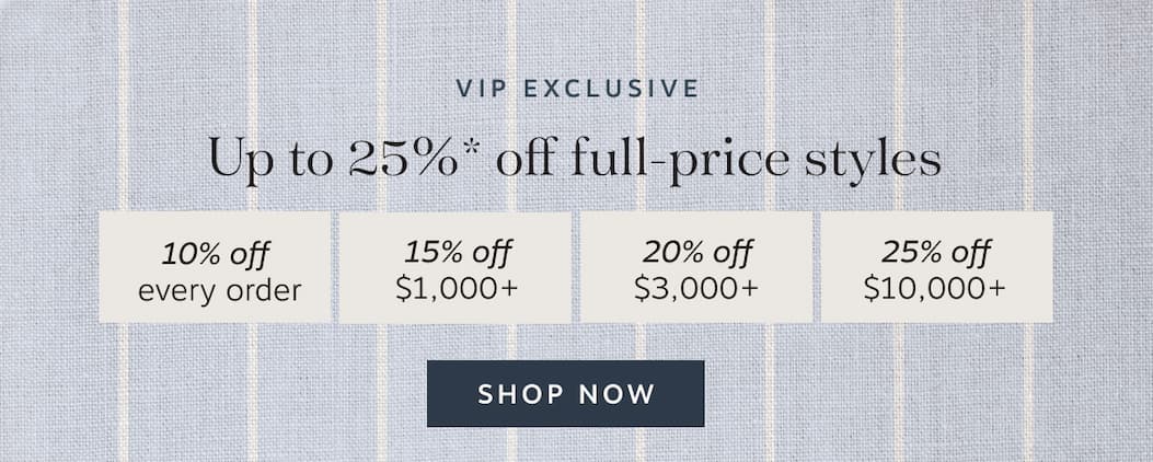VIP Exclusive | Up to 25%* off full-price styles | 10% off every order | 15% off $1,000+ | 20% off $3,000+ | 25% off S10,000+ | Shop Now
