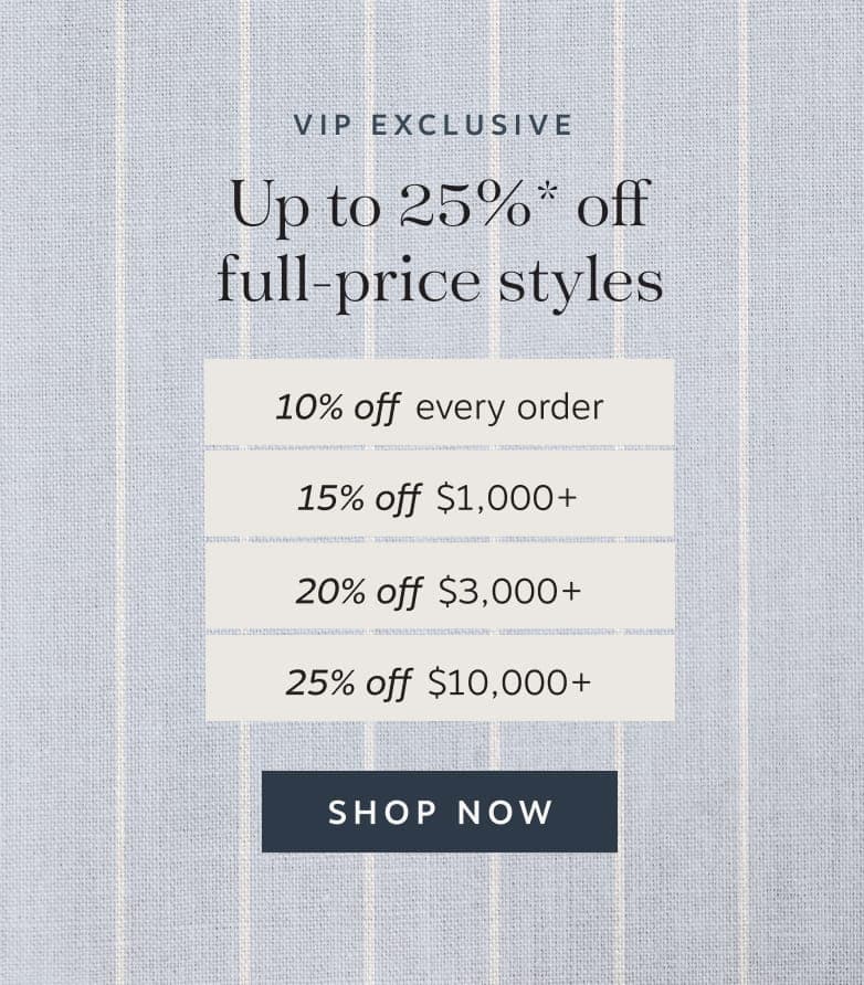 VIP Exclusive | Up to 25%* off full-price styles | 10% off every order | 15% off $1,000+ | 20% off $3,000+ | 25% off S10,000+ | Shop Now