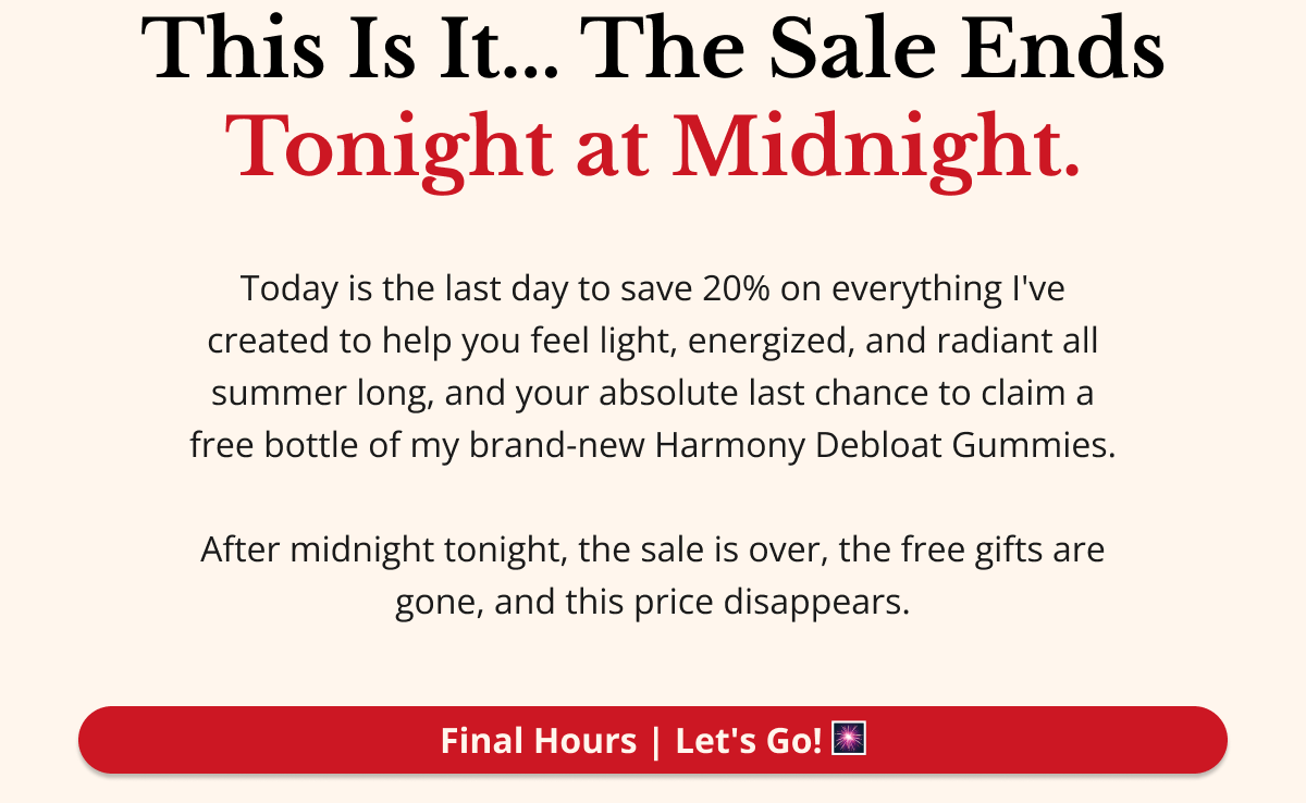 This Is It — The Sale Ends Tonight at Midnight. Today is the last day to save 20% on everything I've created to help you feel light, energized, and radiant all summer long — and your absolute last chance to claim a free bottle of my brand-new Harmony Debloat Gummies. After midnight tonight, the sale is over, the free gifts are gone, and this price disappears. Final Hours — Let's Go! 🎆