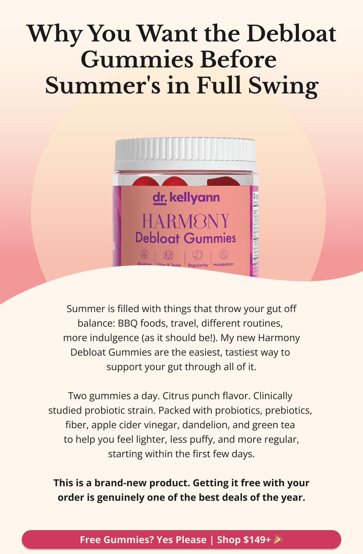 Why You Want the Debloat Gummies Before Summer's in Full Swing Summer is filled with things that throw your gut off balance — BBQ foods, travel, different routines, more indulgence (as it should be!). My new Harmony Debloat Gummies are the easiest, tastiest way to support your gut through all of it. Two gummies a day. Citrus punch flavor. Clinically studied probiotic strain. Packed with probiotics, prebiotics, fiber, apple cider vinegar, dandelion, and green tea to help you feel lighter, less puffy, and more regular — starting within the first few days. This is a brand-new product. Getting it free with your order is genuinely one of the best deals of the year. Free Gummies? Yes Please — Shop $149+ 🎉