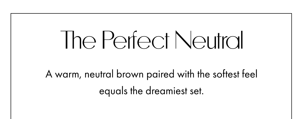 THE PERFECT NEUTRAL A WARM NEUTRAL BROWN PAIRED WITH THE SOFTEST FEEL EQUALS THE DREAMEST SET