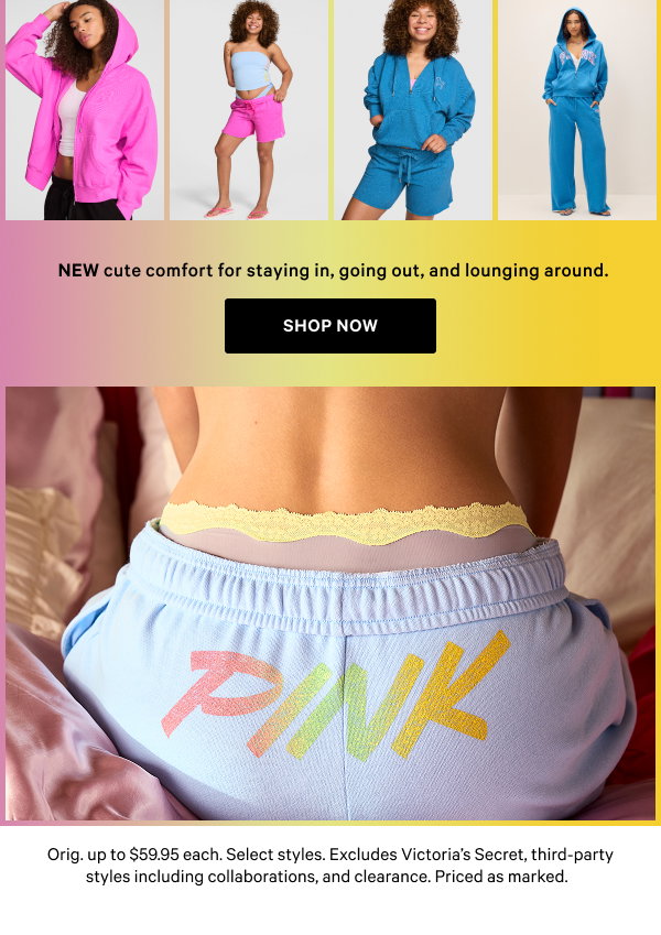 NEW cute comfort for staying in, going out, and lounging around.    Orig. up to $59.95 each. Select styles. Excludes Victoria’s Secret, third-party styles including collaborations, and clearance. Priced as marked.    Shop Now >