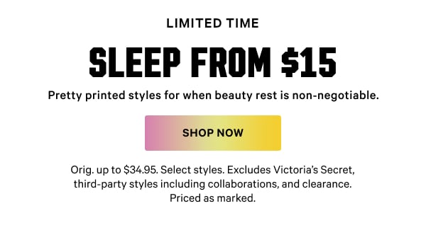[Limited Time]   Sleep from $15   Pretty printed styles for when beauty rest is non-negotiable.   Orig. up to $34.95. Select styles. Excludes Victoria’s Secret, third-party styles including collaborations, and clearance. Priced as marked.    Shop Now >
