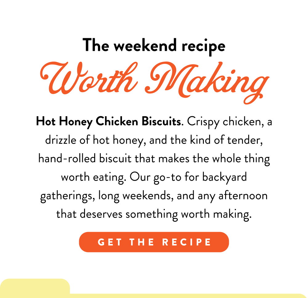 The weekend recipe Worth Making. Hot Honey Chicken Biscuits. Crispy chicken, a drizzle of hot honey, and the kind of tender, hand-rolled biscuit that makes the whole thing worth eating. Our go-to for backyard gatherings, long weekends, and any afternoon that deserves something worth making.
