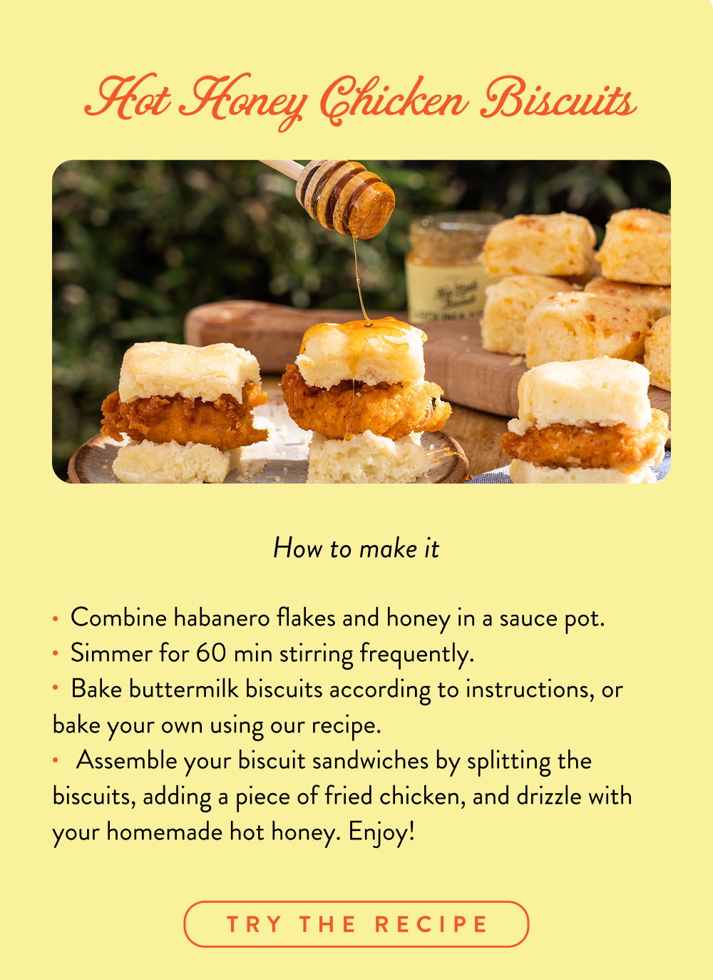 Hot Honey Chicken Biscuits: Combine habanero flakes and honey in a sauce pot.    Simmer for 60 min stirring frequently.    Bake buttermilk biscuits according to instructions, or bake your own using our recipe.     Assemble your biscuit sandwiches by splitting the biscuits, adding a piece of fried chicken, and drizzle with your homemade hot honey. Enjoy!